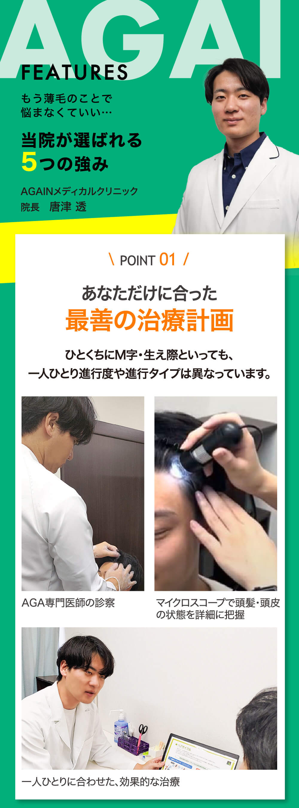 もう薄毛のことで悩まなくていい… 当院が選ばれる5つの強み AGAINメディカルクリニック院長　唐津 透 POINT 01 あなただけに合った最善の治療計画 ひとくちにM字・生え際といっても、一人ひとり進行度や進行タイプは異なっています。