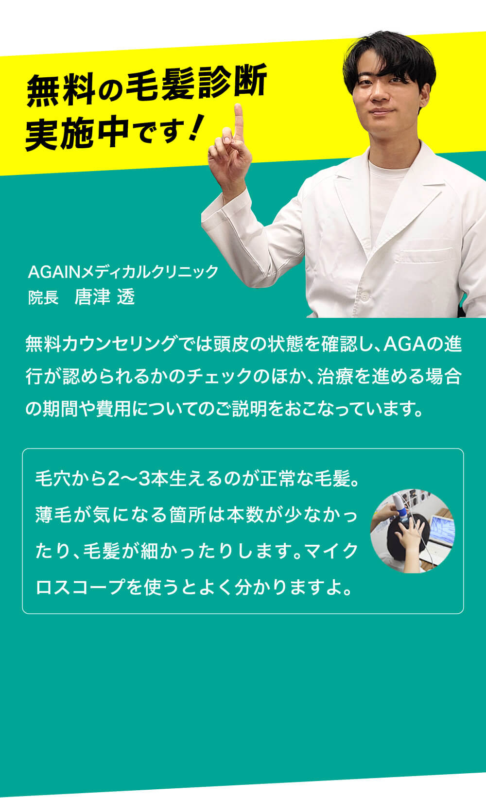 無料の毛髪診断実施中です！ AGAINメディカルクリニック 院長　唐津 透 無料カウンセリングでは頭皮の状態を確認し、AGAの進行が認められるかのチェックのほか、治療を進める場合の期間や費用についてのご説明をおこなっています。 毛穴から2～3本生えるのが正常な毛髪。薄毛が気になる箇所は本数が少なかったり、毛髪が細かったりします。マイクロスコープを使うとよく分かりますよ。